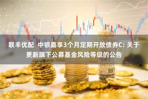 联丰优配  中银嘉享3个月定期开放债券C: 关于更新旗下公募基金风险等级的公告