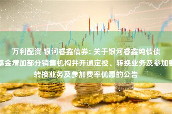 万利配资 银河睿鑫债券: 关于银河睿鑫纯债债券型证券投资基金增加部分销售机构并开通定投、转换业务及参加费率优惠的公告