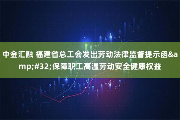 中金汇融 福建省总工会发出劳动法律监督提示函&#32;保障职工高温劳动安全健康权益