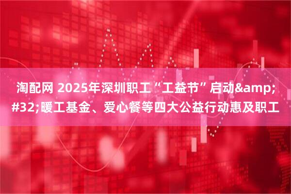 淘配网 2025年深圳职工“工益节”启动&#32;暖工基金、爱心餐等四大公益行动惠及职工