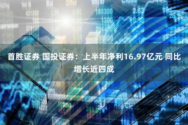首胜证券 国投证券：上半年净利16.97亿元 同比增长近四成