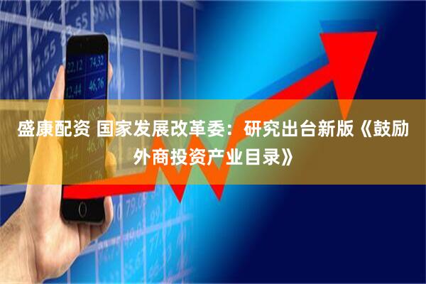 盛康配资 国家发展改革委：研究出台新版《鼓励外商投资产业目录》