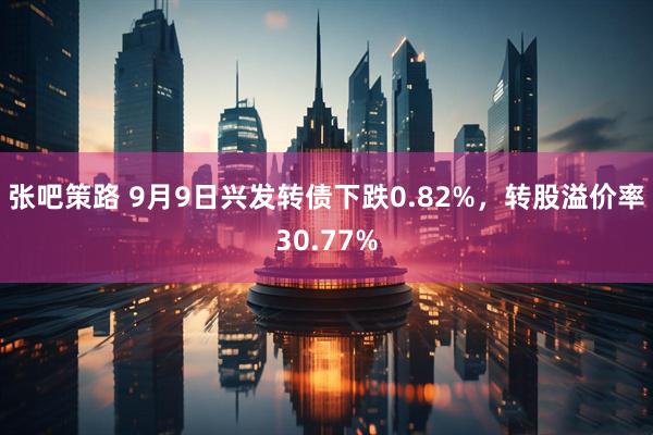 张吧策路 9月9日兴发转债下跌0.82%，转股溢价率30.77%