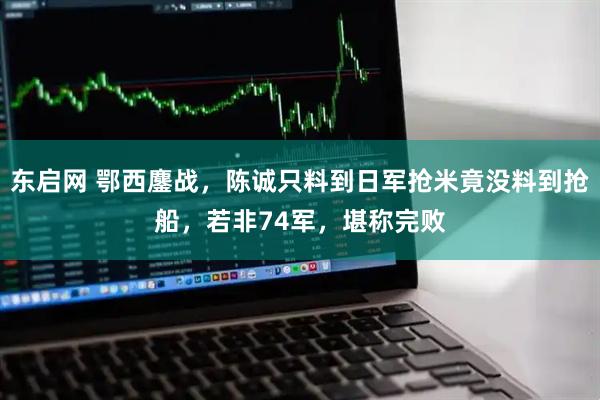 东启网 鄂西鏖战，陈诚只料到日军抢米竟没料到抢船，若非74军，堪称完败