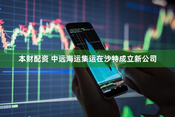 本财配资 中远海运集运在沙特成立新公司