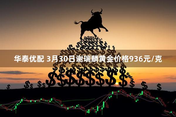 华泰优配 3月30日谢瑞麟黄金价格936元/克