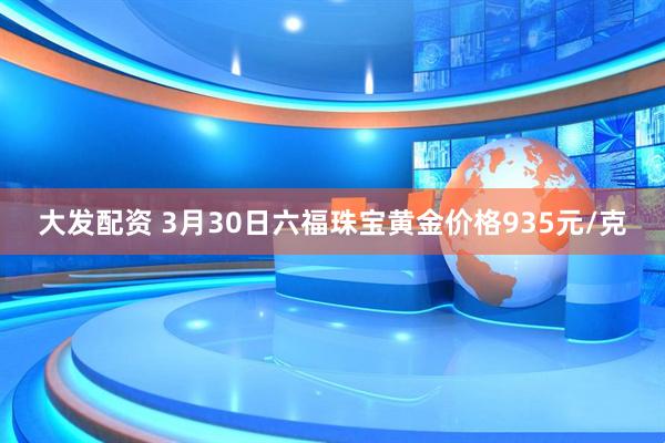 大发配资 3月30日六福珠宝黄金价格935元/克